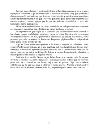 Por otro lado, albergan el sentimiento de que se la estás guardando y no se la vas a
dejar pasar fácilmente. Aquí es donde viene la actuación educativa. Hay que ayudarles a
distinguir entre lo que hicieron, que tiene sus consecuencias y que tienen que aprender a
asumir responsablemente, y lo que son como personas, pues como tales merecen todo
nuestro respeto y nuestro apoyo, por lo que no podemos avasallarlos o, peor aún,
humillarlos por lo que hicieron.
Si los adultos relativizamos las cosas, situándolas en su lugar adecuado, estaremos
enviándoles el mensaje de que ellos también tienen que hacer lo mismo.
Lo importante es que caigan en la cuenta de que inician un nuevo día y con él se
les ofrecen nuevas posibilidades para hacer mejor las cosas. Que tienen la oportunidad
de empezar de nuevo. Es más, que tienen la oportunidad de decirse a sí mismas, como
personas que están en proceso de formación: Tengo una página en blanco y depende de
mí lo que se vaya a escribir en ella.
Aquí es donde tienen que aprender a decidirse y, después de reflexionar, saber
optar: «Puedo seguir instalado en lo que ayer hice mal y no funcionó, con lo cual estoy
estancado y no avanzo, o puedo saludar el nuevo día con la ilusión de que todo va a ser
nuevo y que soy yo quien puede hacerlo distinto y mejor». La postura del educador es
mediar para hacerles valorar la segunda opción.
Cada día tiene su afán. Nunca mejor dicho. Para estos chavales cada día supone
decirse a sí mismos: «Avanzo o retrocedo». Sigo enganchado a todo lo que fui o doy un
paso más para construirme un futuro mejor que mi pasado. Sigo lamentándome
estérilmente de lo que hice ayer o «borrón y cuenta nueva». Nuestra actitud positiva
hacia ellos, en los primeros momentos del día, les puede ayudar en una línea o en otra.
51
 