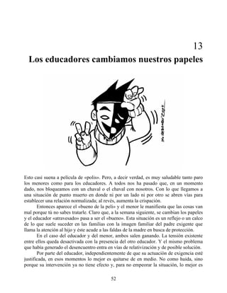 13
Los educadores cambiamos nuestros papeles
Esto casi suena a película de «polis». Pero, a decir verdad, es muy saludable tanto paro
los menores como para los educadores. A todos nos ha pasado que, en un momento
dado, nos bloqueamos con un chaval o el chaval con nosotros. Con lo que llegamos a
una situación de punto muerto en donde ni por un lado ni por otro se abren vías para
establecer una relación normalizada; al revés, aumenta la crispación.
Entonces aparece el «bueno de la peli» y el menor le manifiesta que las cosas van
mal porque tú no sabes tratarle. Claro que, a la semana siguiente, se cambian los papeles
y el educador «atravesado» pasa a ser el «bueno». Esta situación es un reflejo o un calco
de lo que suele suceder en las familias con la imagen familiar del padre exigente que
llama la atención al hijo y éste acude a las faldas de la madre en busca de protección.
En el caso del educador y del menor, ambos salen ganando. La tensión existente
entre ellos queda desactivada con la presencia del otro educador. Y el mismo problema
que había generado el desencuentro entra en vías de relativización y de posible solución.
Por parte del educador, independientemente de que su actuación de exigencia esté
justificada, en esos momentos lo mejor es quitarse de en medio. No como huida, sino
porque su intervención ya no tiene efecto y, para no empeorar la situación, lo mejor es
52
 