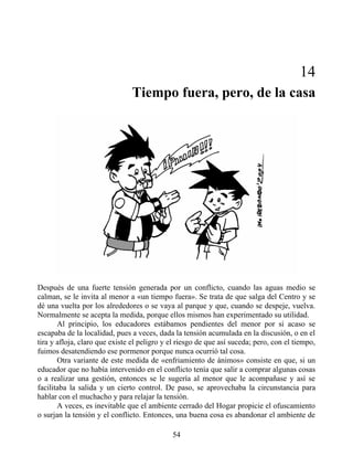 14
Tiempo fuera, pero, de la casa
Después de una fuerte tensión generada por un conflicto, cuando las aguas medio se
calman, se le invita al menor a «un tiempo fuera». Se trata de que salga del Centro y se
dé una vuelta por los alrededores o se vaya al parque y que, cuando se despeje, vuelva.
Normalmente se acepta la medida, porque ellos mismos han experimentado su utilidad.
Al principio, los educadores estábamos pendientes del menor por si acaso se
escapaba de la localidad, pues a veces, dada la tensión acumulada en la discusión, o en el
tira y afloja, claro que existe el peligro y el riesgo de que así suceda; pero, con el tiempo,
fuimos desatendiendo ese pormenor porque nunca ocurrió tal cosa.
Otra variante de este medida de «enfriamiento de ánimos» consiste en que, si un
educador que no había intervenido en el conflicto tenía que salir a comprar algunas cosas
o a realizar una gestión, entonces se le sugería al menor que le acompañase y así se
facilitaba la salida y un cierto control. De paso, se aprovechaba la circunstancia para
hablar con el muchacho y para relajar la tensión.
A veces, es inevitable que el ambiente cerrado del Hogar propicie el ofuscamiento
o surjan la tensión y el conflicto. Entonces, una buena cosa es abandonar el ambiente de
54
 