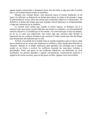 alguna manera «enrarecido» y despejarse fuera. Por otro lado, es algo que todo el mundo
hace y así la salud mental recobra su equilibrio.
Durante este «tiempo fuera», cuya duración marca el mismo muchacho, se da
lugar a la reflexión, se dispone de un tiempo para pensar en cómo se ha actuado y surge
la oportunidad de volver sobre uno mismo para confrontar objetivos y realizaciones. En
definitiva, es bueno dar tiempo para que el propio chaval interiorice su comportamiento
y haga una valoración de su conducta.
Lo normal viene siendo que, cuando el menor regresa, se dialogue con él y
entonces haya una mayor receptividad para que asuma su conducta y su correspondiente
refuerzo educativo. La medida que se ha tomado, o la corrección que se haya de adoptar,
ya no se ve como una imposición, sino como algo que conviene para facilitar la
superación de esa conducta disruptiva que ocasionó el haber tenido que salir del Hogar
para distanciarse del ambiente que se creó.
Al final, el resultado de la medida tiene un sentido terapéutico para el chaval, dado
que se distancia de las causas que originaron el conflicto y tiene tiempo para dilucidar su
situación. Además le va dando referencias para aprender esta estrategia que le puede
ayudar en un futuro a resolver los conflictos, huyendo las reacciones violentas y
precipitadas. Poner una pausa en las conductas impulsivas, tan habituales en estos
muchachos, les permite aprender a sopesar circunstancias, consecuencias positivas y
negativas de ciertas acciones, para no dar pasos en falso, algunas veces irreversibles.
55
 