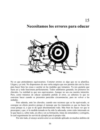 15
Necesitamos los errores para educar
No es que pretendamos equivocarnos. Cometer errores es algo que no se planifica.
Llegan y ya está. No disponemos de una varita mágica que nos permita dar con la clave
para hacer bien las cosas o acertar en las medidas que tomamos. Ya nos gustaría que
fuera así y todo funcionara perfectamente. Todos saldríamos ganando, los primeros los
chavales. La realidad es que nos equivocamos. Aunque no sea esa nuestra intención.
Pero, como tratamos de educar sacándole partido al error, ya sabemos lo que no
conviene hacer cuando se presenten parecidas circunstancias, para no volver a las
andadas.
Pero además, ante los chavales, cuando uno reconoce que se ha equivocado, se
consigue un efecto positivo porque el mensaje que les transmites es que no haces las
cosas porque sí, o que te da igual absolutamente todo. Más bien les haces ver que te
preocupan y que, si la medida tomada no ha sido la adecuada, como estás interesado en
lo que haces y, sobre todo, en ellos y en su formación, tratas de enmendarte y corregirte,
lo cual seguramente les servirá de ejemplo para la propia vida.
Por otro lado, el ensayo acierto-error es un método aplicado en muchos ámbitos de
56
 
