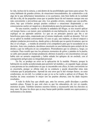la vida, incluso de la ciencia, y está dentro de las posibilidades que tienes para actuar. No
estoy hablando de grandes errores, de situaciones trascendentales, de «catástrofes» o de
algo de lo que deberíamos lamentarnos si no acertamos, más bien hablo de la realidad
del día a día, de las pequeñas cosas que se pueden hacer de mil maneras aunque una sea
más conveniente y provechosa que otra. Los grandes errores, siempre que sea posible,
claro, hay que evitarlos porque pueden conducir a situaciones disparatadas y sus
consecuencias suelen ser negativas y desalentadoras para las personas que las sufren.
En una ocasión, cuando se iniciaba la andadura del Hogar, se nos ocurrió aplicar
«el tiempo fuera» a un menor, pero aislándolo en una habitación, no en la calle como lo
expliqué en un apartado anterior. Lo que en un principio parecía que iba a ser
beneficioso para todos, empezando por el mismo implicado, resultó un desastre. Tal vez
no se aplicó la medida correctamente. El caso es que, una mañana, el chaval empezó a
adoptar conductas provocativas, dando gritos y diciendo que no quería levantarse, que no
iba a ir al colegio… y trataba de arrastrar a los compañeros para que lo secundaran en su
decisión. Ante esta conducta, decidimos encerrarlo en una habitación para aislarlo de los
demás y que no influyera en sus compañeros. Pretendíamos que se calmara y, luego, ya
veríamos. Pues resultó que tras los primeros momentos de gritos y patadas en la puerta,
se calló; pero pasado un tiempo prudencial, abrimos la puerta y nos encontramos con que
había roto un armario empotrado y había saltado los apliques de un enchufe, con el
consiguiente peligro para su integridad personal.
En fin, se produjo un error en la aplicación de la medida. Primero, porque la
habitación no estaba acondicionada para permitir tal medida y, en segundo lugar, porque
a una persona en las condiciones en que se encontraba este chico, lo más conveniente no
es encerrarla, porque se afirma más en su conducta y puede desarrollar otras más
violentas que le perjudicarían. Aprendí de este error que lo del «tiempo fuera», en estas
condiciones, no era útil. La verdad es que ya no se ha vuelto a aplicar en el Hogar. En
muchas de estas ocasiones lo mejor son las puertas abiertas; esto ha dado mejores
resultados.
A todo lo dicho hay que añadir que, ante los errores, pedir disculpas o perdón
también educa. Porque lo que está claro es que los educadores, de vez en cuando,
metemos la pata. También tenemos nuestros límites y reconocerlo ante los chavales es
muy sano. De paso les dices que es muy bueno pedir perdón cuando nos equivocamos y
molestamos a los demás.
57
 