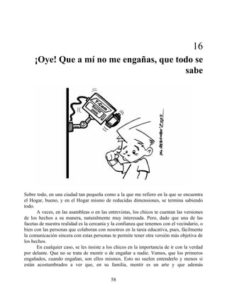 16
¡Oye! Que a mí no me engañas, que todo se
sabe
Sobre todo, en una ciudad tan pequeña como a la que me refiero en la que se encuentra
el Hogar, bueno, y en el Hogar mismo de reducidas dimensiones, se termina sabiendo
todo.
A veces, en las asambleas o en las entrevistas, los chicos te cuentan las versiones
de los hechos a su manera, naturalmente muy interesada. Pero, dado que una de las
facetas de nuestra realidad es la cercanía y la confianza que tenemos con el vecindario, o
bien con las personas que colaboran con nosotros en la tarea educativa, pues, fácilmente
la comunicación sincera con estas personas te permite tener otra versión más objetiva de
los hechos.
En cualquier caso, se les insiste a los chicos en la importancia de ir con la verdad
por delante. Que no se trata de mentir o de engañar a nadie. Vamos, que los primeros
engañados, cuando engañan, son ellos mismos. Esto no suelen entenderlo y menos si
están acostumbrados a ver que, en su familia, mentir es un arte y que además
58
 