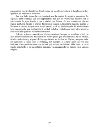 proporciona pingües beneficios. En el campo de sacarle provecho a la beneficencia, hay
ejemplos de embustes a montones.
Por otro lado, tienen la experiencia de que la mentira les ayuda a guardarse las
espaldas ante conductas del todo reprobables. Por eso no resulta fácil hacerles ver la
importancia de jugar limpio y con la verdad por delante. En una ocasión me dijo un
menor que había llevado el aparato de música a su casa. A la semana siguiente cuando le
llevamos a su casa preguntamos por el aparato y allí no había llegado. El muchacho no
tuvo más remedio que explicarnos la verdad, lo había vendido para hacer otras compras
más necesarias para sus malsanas costumbres.
Además se junta, en ocasiones, el corporativismo: hoy por mí y mañana por ti. No
deja de ser un mecanismo de defensa del propio grupo que, ante el mundo de los adultos,
tiende a defenderse y si para ello hay que falsear los hechos, se falsean y no pasa nada.
En ocasiones lo único que se pretende, por ejemplo, es aclarar quién ha roto una
bicicleta. Pues prefieren estar sin la bici que aclarar los hechos. Más tarde, a veces
mucho más tarde, y en un ambiente relajado, van apareciendo los hechos en su versión
original.
59
 