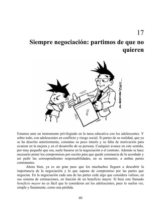 17
Siempre negociación: partimos de que no
quieren
Estamos ante un instrumento privilegiado en la tarea educativa con los adolescentes. Y
sobre todo, con adolescentes en conflicto y riesgo social. Si partes de su realidad, que ya
se ha descrito anteriormente, constatas su poco interés y su falta de motivación para
avanzar en la mejora y en el desarrollo de su persona. Cualquier avance en este sentido,
por muy pequeño que sea, suele basarse en la negociación o el contrato. Además se hace
necesario poner los compromisos por escrito para que quede constancia de lo acordado y
así pedir las correspondientes responsabilidades, en su momento, a ambas partes
contratantes.
Ahora bien, ya es un gran paso que los muchachos lleguen a descubrir la
importancia de la negociación y lo que supone de compromiso por las partes que
negocian. En la negociación cada una de las partes cede algo que considera valioso, en
sus sistema de estimaciones, en función de un beneficio mayor. Si bien este llamado
beneficio mayor no es fácil que lo consideren así los adolescentes, pues lo suelen ver,
simple y llanamente, como una pérdida.
60
 