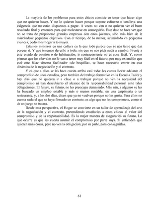 La mayoría de los problemas para estos chicos consiste en tener que hacer algo
que no quieren hacer. Y no lo quieren hacer porque supone esfuerzo o conlleva una
exigencia que no están dispuestos a pagar. A veces no ven o no quieren ver el buen
resultado final y entonces para qué molestarse en conseguirlo. Este dato te hace ver que
no se trata de proponerse grandes empresas con estos jóvenes, sino más bien de ir
marcándose pequeños objetivos. Con el tiempo, de lo menor, acumulado en pequeños
avances, podremos llegar a lo mayor.
Estamos inmersos en una cultura en la que todo parece que se nos tiene que dar
porque sí. Y que tenemos derecho a todo, sin que se nos pida nada a cambio. Frente a
este estado de opinión o de habituación, ir contracorriente no es cosa fácil. Y, como
piensas que los chavales no lo van a tener muy fácil en el futuro, por muy extendido que
esté este falaz sistema facilitador «de boquilla», se hace necesario entrar en esta
dinámica de la negociación y el contrato.
Y es que a ellos se les hace cuesta arriba casi todo: les cuesta llevar adelante el
compromiso de unos estudios, pero también del trabajo formativo en la Escuela Taller y
hay días que no quieren ir a clase o a trabajar porque no ven la necesidad del
compromiso ni han descubierto el alcance de la responsabilidad personal ante tales
obligaciones. El futuro, su futuro, no les preocupa demasiado. Más aún, a algunos se les
ha buscado un empleo estable y más o menos rentable, en una carpintería o un
restaurante, y, a los dos días, dicen que ya no vuelven porque no les gusta. Para ellos no
cuenta nada el que se haya firmado un contrato; es algo que no les compromete, como si
de un juego se tratara.
Desde esta perspectiva, el Hogar se convierte en un taller de aprendizaje del arte
de la negociación y el contrato, pretendiendo enseñarles a estos chicos el valor del
compromiso y de la responsabilidad. Es la mejor manera de asegurarles su futuro. Lo
que ocurre es que les cuesta asumir el compromiso por parte suya. Sí entienden que
quieren unas cosas, pero no ven la obligación, por su parte, para conseguirlas.
61
 