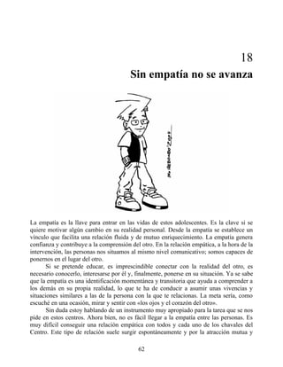 18
Sin empatía no se avanza
La empatía es la llave para entrar en las vidas de estos adolescentes. Es la clave si se
quiere motivar algún cambio en su realidad personal. Desde la empatía se establece un
vínculo que facilita una relación fluida y de mutuo enriquecimiento. La empatía genera
confianza y contribuye a la comprensión del otro. En la relación empática, a la hora de la
intervención, las personas nos situamos al mismo nivel comunicativo; somos capaces de
ponernos en el lugar del otro.
Si se pretende educar, es imprescindible conectar con la realidad del otro, es
necesario conocerlo, interesarse por él y, finalmente, ponerse en su situación. Ya se sabe
que la empatía es una identificación momentánea y transitoria que ayuda a comprender a
los demás en su propia realidad, lo que te ha de conducir a asumir unas vivencias y
situaciones similares a las de la persona con la que te relacionas. La meta sería, como
escuché en una ocasión, mirar y sentir con «los ojos y el corazón del otro».
Sin duda estoy hablando de un instrumento muy apropiado para la tarea que se nos
pide en estos centros. Ahora bien, no es fácil llegar a la empatía entre las personas. Es
muy difícil conseguir una relación empática con todos y cada uno de los chavales del
Centro. Este tipo de relación suele surgir espontáneamente y por la atracción mutua y
62
 