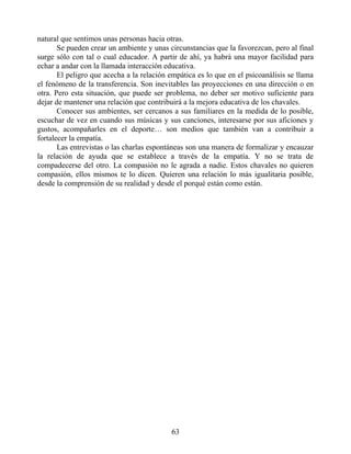natural que sentimos unas personas hacia otras.
Se pueden crear un ambiente y unas circunstancias que la favorezcan, pero al final
surge sólo con tal o cual educador. A partir de ahí, ya habrá una mayor facilidad para
echar a andar con la llamada interacción educativa.
El peligro que acecha a la relación empática es lo que en el psicoanálisis se llama
el fenómeno de la transferencia. Son inevitables las proyecciones en una dirección o en
otra. Pero esta situación, que puede ser problema, no deber ser motivo suficiente para
dejar de mantener una relación que contribuirá a la mejora educativa de los chavales.
Conocer sus ambientes, ser cercanos a sus familiares en la medida de lo posible,
escuchar de vez en cuando sus músicas y sus canciones, interesarse por sus aficiones y
gustos, acompañarles en el deporte… son medios que también van a contribuir a
fortalecer la empatía.
Las entrevistas o las charlas espontáneas son una manera de formalizar y encauzar
la relación de ayuda que se establece a través de la empatía. Y no se trata de
compadecerse del otro. La compasión no le agrada a nadie. Estos chavales no quieren
compasión, ellos mismos te lo dicen. Quieren una relación lo más igualitaria posible,
desde la comprensión de su realidad y desde el porqué están como están.
63
 