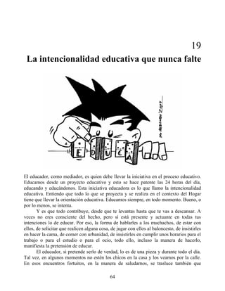 19
La intencionalidad educativa que nunca falte
El educador, como mediador, es quien debe llevar la iniciativa en el proceso educativo.
Educamos desde un proyecto educativo y esto se hace patente las 24 horas del día,
educando y educándonos. Esta iniciativa educadora es lo que llamo la intencionalidad
educativa. Entiendo que todo lo que se proyecta y se realiza en el contexto del Hogar
tiene que llevar la orientación educativa. Educamos siempre, en todo momento. Bueno, o
por lo menos, se intenta.
Y es que todo contribuye, desde que te levantas hasta que te vas a descansar. A
veces no eres consciente del hecho, pero sí está presente y actuante en todas tus
intenciones lo de educar. Por eso, la forma de hablarles a los muchachos, de estar con
ellos, de solicitar que realicen alguna cosa, de jugar con ellos al baloncesto, de insistirles
en hacer la cama, de comer con urbanidad, de insistirles en cumplir unos horarios para el
trabajo o para el estudio o para el ocio, todo ello, incluso la manera de hacerlo,
manifiesta la pretensión de educar.
El educador, si pretende serlo de verdad, lo es de una pieza y durante todo el día.
Tal vez, en algunos momentos no estén los chicos en la casa y los veamos por la calle.
En esos encuentros fortuitos, en la manera de saludarnos, se trasluce también que
64
 