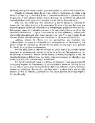 vivimos juntos, que no somos extraños, que somos cómplices: también esto es educativo.
Cuando el educador tanto da «la vara» sobre la importancia del orden y la
limpieza, lo hace con la convicción de que el orden externo favorece el orden interno de
las personas. Y estos chavales tienen «mucho desorden» en su interior. De ahí que el
mínimo detalle se cuide, porque todo tiene que estar en función de su educación.
Pero dije más arriba que «nos educamos» y que la educación verdadera es
interacción. Los chicos intuyen si los educadores decimos y hacemos las cosas por
hacerlas o porque creemos en su virtualidad y en el provecho que pueden sacar de ellas.
Este proceso supone en el educador una especie de conversión en lo que se refiere a la
eficacia de la educación. Y algo a lo que antes no se daba importancia, incluso en la
propia vida, al contacto con estos chicos descubres su valor. Y es que el hecho de ser
nosotros mismos educados es lo que más contribuye a la educación de los menores.
Además, también te educan con sus correcciones, sus preguntas, sus
confrontaciones; no pocas veces contribuyen a desenmascarar tus limitaciones y tus
propios errores. Es su manera de educarte. Es más, entrar en «ese juego» es lo que más
les educa y les perfecciona como personas.
Por otra parte, como el educador vive con los chicos todo el día, no cabe separar
tiempos en los que educamos y tiempos en los que no lo hacemos. Nuestra presencia con
los chicos ya es educativa. Nuestra manera de estar, de hablar, de dirigirnos a ellos, de
llamarles la atención, de felicitarles o de hablar entre nosotros como sus educadores que
somos, todo, todo ello, está educando o deseducando.
Por eso el contexto del Hogar es y debe de ser educativo. Tiene que respirarse la
educación y no puede ser de otra manera si queremos educar a nuestros chavales. Lo que
no será fácil, ya que no están acostumbrados a este tipo de ambientes positivo, optimista,
tolerante y constructivo. Su casa tal vez no haya tenido ese clima, por lo que no están
hechos a vivir en tal ambiente. Aclimatarse les va a costar, pero ese esfuerzo ya de por sí
les está educando.
65
 