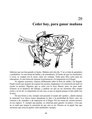 20
Ceder hoy, para ganar mañana
Saborear que nos han ganado es bueno. Mañana será otro día. Y no se trata de ganadores
y perdedores. Es una forma de hablar y de entendernos. El hecho de que los muchachos,
a veces, se «salgan con la suya», tiene sus ventajas. Tanto para ellos como para los
educadores. Es una forma de expresar la pertenencia y la integración en el Hogar.
En algunas ocasiones, estamos deliberando sobre la hora de salida o de llegada.
Puede ocurrir que después de exponer las razones, llegáramos a la conclusión de tener en
cuenta su postura. Digamos que se salen con la suya. Bueno, pues, no pasa nada.
Estamos en la dinámica del diálogo, y pudiera ser que en ese momento ellos tengan
razón, o se les dé. Lo importante en este caso, es que se alegran porque se han salido con
la suya.
De una forma u otra, siempre está presente el asunto del «poder». ¿Quién maneja
la situación? Los chicos nunca abandonan la idea o la posibilidad de hacer valer sus
criterios y de «mandar» o de imponerse en el Hogar. Por eso tratan de «comer terreno»
en ese espacio. Y, siempre que pueden, se esfuerzan para ganarte «el pulso». Creo que
no es malo que tengan la sensación de que esto es así. Puestos en su papel, hay que
reconocer que sería un agobio «salir perdiendo» siempre.
66
 