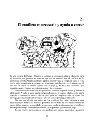 21
El conflicto es necesario y ayuda a crecer
En una Escuela de Padres y Madres, al terminar la exposición sobre la educación en la
adolescencia, una persona me comentó que eso de convivir con el conflicto no lo
acababa de asimilar. Que los conflictos generan tensión y que le complican a uno la vida;
que lo mejor era evitarlos y, para eso, sería bueno ser más flexible con el adolescente. O
sea, que el chaval se saliera siempre con la suya y, de paso, nos quedamos más
tranquilos, pues evitamos los enfrentamientos y los problemas.
Normalmente los conflictos surgen cuando tratamos de poner límites y normas al
adolescente. A nadie le gusta que le marquen el camino. Y en estas edades, en las que la
rebeldía y contestación están a flor de piel, pues se complican más las cosas. Sin
embargo, por medio del conflicto se nos abre un camino para seguir educando.
No hay que olvidar que detrás de los conflictos hay unos intereses y unas
necesidades por parte de las personas que entran en conflicto. Se hace necesario tener en
cuenta dichos intereses y necesidades si queremos conducir adecuadamente el conflicto.
Esto requiere tiempo y conocimiento mutuo de las personas que entran en juego.
En una primera aproximación, todo conflicto nos suena a peyorativo y parecería
68
 