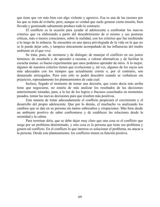 que tiene que ver más bien con algo violento y agresivo. Esa es una de las razones por
las que se trata de evitarlo; pero, aunque es verdad que suele generar cierta tensión, bien
llevado y gestionado sabiamente produce todo lo contrario.
El conflicto es la ocasión para ayudar al adolescente a confrontar los nuevos
criterios que va elaborando a partir del descubrimiento de sí mismo y sus posturas
críticas, más o menos conscientes, sobre la realidad, con los criterios que fue recibiendo
a lo largo de la infancia. Se encuentra en una época privilegiada de la vida en la que no
se le puede dejar solo, y tampoco únicamente acompañado de las influencias del medio
ambiente en el que vive.
Se trata, pues, de serenarse y de dialogar; de manejar el conflicto en sus justos
términos; de enseñarle y de aprender a razonar, a valorar alternativas y de facilitar la
escucha mutua: es bueno experimentar que unos podemos aprender de otros. A lo mejor,
algunos de nuestros criterios tienen que evolucionar y, tal vez, algunos de los suyos son
más adecuados con los tiempos que actualmente corren o, por el contrario, son
demasiado arriesgados. Pero esto sólo se podrá descubrir cuando se verbalicen sin
prejuicios, reposadamente los planteamientos de cada cual.
Incluso, llegado el momento de tomar una decisión, que como decía más arriba
tiene que negociarse, no estaría de más analizar los resultados de las decisiones
anteriormente tomadas, para, a la luz de los logros o fracasos cosechados en momentos
pasados, tomar las nuevas decisiones para que resulten más positivas.
Esta manera de tratar adecuadamente el conflicto propiciará el crecimiento y el
desarrollo del propio adolescente. Que por lo demás, el muchacho va analizando los
cambios que se dan en su persona sin tantos sobresaltos y crispaciones. Más bien desde
un ambiente positivo de saber confrontarse y de establecer las relaciones desde la
serenidad y la calma.
Para terminar diría, que se debe dejar muy claro que una cosa es el conflicto que
surge por un problema determinado, y otra cosa es la persona que tiene ese problema y
genera tal conflicto. En el conflicto lo que interesa es solucionar el problema, no atacar a
la persona. Desde este planteamiento, los conflictos tienen su función positiva.
69
 
