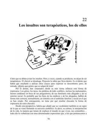 22
Los insultos son terapéuticos, los de ellos
Claro que se deben evitar los insultos. Pero, a veces, cuando se producen, no dejan de ser
terapéuticos. El chaval se desahoga. Proyecta la rabia que lleva dentro. Es evidente que
habrá que enseñarle a utilizar otros cauces para expresar su descontento; pero, de
entrada, ¡déjales que griten, que se salgan de tono!
Por lo demás, han «mamado» desde su más tierna infancia esta forma de
expresarse. Los gritos, los tacos, las palabras de todo «calibre», incluso las malsonantes,
fueron cotidianas en boca de sus progenitores, de sus familiares más allegados y de su
entorno social. Es probable que los hijos de los médicos y de los abogados, hablen de
forma más correcta, normalmente, en sintonía con el ambiente familiar y social en el que
se han criado. Por consiguiente, no tiene por qué resultar chocante la forma de
expresarse de estos chavales.
Desde esta perspectiva, habría que añadir que su vocabulario también es un signo
de lo que se viene llamando su universo simbólico. Es decir, su cultura, la interpretación
de la vida, la manera que tienen de explicar el mundo en que viven, sus costumbres…
todo ello lo verbalizan con unas determinadas expresiones que, a los que pertenecemos a
70
 
