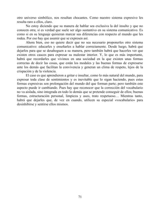 otro universo simbólico, nos resultan chocantes. Como nuestro sistema expresivo les
resulta raro a ellos, claro.
No estoy diciendo que su manera de hablar sea exclusiva la del insulto y que no
conocen otra; sí es verdad que suele ser algo sustantivo en su sistema comunicativo. Es
como si en su lenguaje quisieran marcar sus diferencias con respecto al mundo que les
rodea. Por eso hay que asumir que se expresen así.
Ahora bien, eso no quiere decir que no sea necesario proponerles otro sistema
comunicativo: educarles y enseñarles a hablar correctamente. Desde luego, habrá que
dejarlos para que se desahoguen a su manera, pero también habrá que hacerles ver que
existen otros cauces para expresar su malestar interior. Y, lo que es más importante,
habrá que recordarles que vivimos en una sociedad en la que existen unas formas
correctas de decir las cosas, que están los modales y las buenas formas de expresarse
ante los demás que facilitan la convivencia y generan un clima de respeto, lejos de la
crispación y de la violencia.
El caso es que aprendieron a gritar e insultar, como lo más natural del mundo, para
expresar toda clase de sentimientos y es inevitable que lo sigan haciendo, pues estas
formas expresivas son prolongación del mundo del que forman parte; pero también este
aspecto puede ir cambiando. Pues hay que reconocer que la corrección del vocabulario
no va aislada, sino integrada en todo lo demás que se pretende conseguir de ellos; buenas
formas, estructuración personal, limpieza y aseo, trato respetuoso… Mientras tanto,
habrá que dejarles que, de vez en cuando, utilicen su especial «vocabulario» para
desinhibirse y sentirse ellos mismos.
71
 
