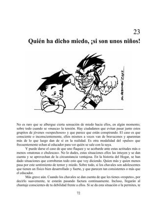 23
Quién ha dicho miedo, ¡si son unos niños!
No es raro que se albergue cierta sensación de miedo hacia ellos, en algún momento;
sobre todo cuando se «masca» la tensión. Hay ciudadanos que evitan pasar junto estos
grupitos de jóvenes «sospechosos» y que parece que están conspirando. El caso es que
consciente o inconscientemente, ellos mismos a veces van de bravucones y aparentan
más de lo que luego dan de sí en la realidad. Es otra modalidad del «pulso» que
frecuentemente echan al educador para ver quién se sale con la suya.
Y puede darse el caso de que uno flaquee y se acobarde ante estas actitudes más o
menos «matonas o chulescas». No lo dudes, estas situaciones ellos las intuyen y se dan
cuenta y se aprovechan de la circunstancia ventajosa. En la historia del Hogar, se han
dado situaciones que corroboran todo esto que voy diciendo. Quien más y quien menos
pasa por este sentimiento de temor y miedo. Sobre todo, si los chavales son adolescentes
que tienen un físico bien desarrollado y fuerte, y que parecen tan consistentes o más que
el educador.
Más grave aún. Cuando los chavales se dan cuenta de que les tienes «respeto», por
decirlo suavemente, te estarán pasando factura continuamente. Incluso, llegarán al
chantaje conscientes de tu debilidad frente a ellos. Si se da esta situación o la permites, te
72
 