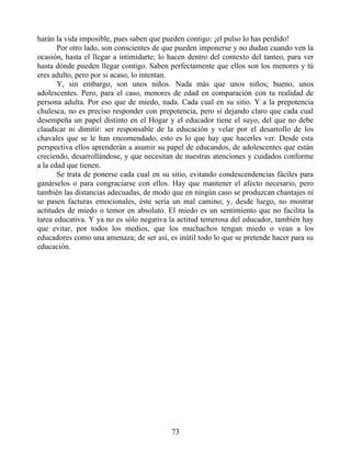harán la vida imposible, pues saben que pueden contigo: ¡el pulso lo has perdido!
Por otro lado, son conscientes de que pueden imponerse y no dudan cuando ven la
ocasión, hasta el llegar a intimidarte; lo hacen dentro del contexto del tanteo, para ver
hasta dónde pueden llegar contigo. Saben perfectamente que ellos son los menores y tú
eres adulto, pero por si acaso, lo intentan.
Y, sin embargo, son unos niños. Nada más que unos niños; bueno, unos
adolescentes. Pero, para el caso, menores de edad en comparación con tu realidad de
persona adulta. Por eso que de miedo, nada. Cada cual en su sitio. Y a la prepotencia
chulesca, no es preciso responder con prepotencia, pero sí dejando claro que cada cual
desempeña un papel distinto en el Hogar y el educador tiene el suyo, del que no debe
claudicar ni dimitir: ser responsable de la educación y velar por el desarrollo de los
chavales que se le han encomendado, esto es lo que hay que hacerles ver. Desde esta
perspectiva ellos aprenderán a asumir su papel de educandos, de adolescentes que están
creciendo, desarrollándose, y que necesitan de nuestras atenciones y cuidados conforme
a la edad que tienen.
Se trata de ponerse cada cual en su sitio, evitando condescendencias fáciles para
ganárselos o para congraciarse con ellos. Hay que mantener el afecto necesario, pero
también las distancias adecuadas, de modo que en ningún caso se produzcan chantajes ni
se pasen facturas emocionales, éste sería un mal camino; y, desde luego, no mostrar
actitudes de miedo o temor en absoluto. El miedo es un sentimiento que no facilita la
tarea educativa. Y ya no es sólo negativa la actitud temerosa del educador, también hay
que evitar, por todos los medios, que los muchachos tengan miedo o vean a los
educadores como una amenaza; de ser así, es inútil todo lo que se pretende hacer para su
educación.
73
 