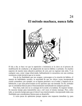 24
El método machaca, nunca falla
El día a día, te hace ver que la repetición e insistencia es la clave en el proceso de
modificación de conductas y de adquisición de nuevos hábitos o actitudes. En muchos
aspectos de nuestra tarea educativa partimos de cero, por no regresar más atrás. Y en
cualquier caso, como vengo observando, habitualmente te encuentras con una continua
resistencia a toda iniciativa que se te ocurra.
Una de las finalidades que nos ocupan y preocupan es la creación de hábitos, el
manejo de habilidades sociales, la necesidad de que los chicos vayan incorporando
ciertas costumbres, por ejemplo, en su higiene personal o en el orden y limpieza de su
habitación, o que sean perseverantes en las opciones que van tomando. En fin, actitudes
que se consideran básicas para el funcionamiento normalizado de cualquier persona.
Pues bien, todo esto no se consigue de la noche a la mañana. Se requiere tiempo.
Se necesita tiempo para transmitirles una y mil veces el mismo mensaje. Pero, sobre
todo, se necesita tiempo para que el chaval vaya interiorizando e incorporando todas esas
finalidades que consideramos básicas para su desarrollo.
A veces pecas de optimismo porque esperas una respuesta inmediata (¡y para
74
 