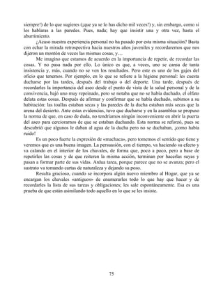 siempre!) de lo que sugieres (¡que ya se lo has dicho mil veces!) y, sin embargo, como si
les hablaras a las paredes. Pues, nada; hay que insistir una y otra vez, hasta el
aburrimiento.
¿Acaso nuestra experiencia personal no ha pasado por esta misma situación? Basta
con echar la mirada retrospectiva hacia nuestros años juveniles y recordaremos que nos
dijeron un montón de veces las mismas cosas, y…
Me imagino que estamos de acuerdo en la importancia de repetir, de recordar las
cosas. Y no pasa nada por ello. Lo único es que, a veces, uno se cansa de tanta
insistencia y, más, cuando no se ven los resultados. Pero este es uno de los gajes del
oficio que tenemos. Por ejemplo, en lo que se refiere a la higiene personal: les cuesta
ducharse por las tardes, después del trabajo o del deporte. Una tarde, después de
recordarles la importancia del aseo desde el punto de vista de la salud personal y de la
convivencia, bajó uno muy repeinado, pero se notaba que no se había duchado, el olfato
delata estas cosas. Después de afirmar y confirmar que se había duchado, subimos a su
habitación: las toallas estaban secas y las paredes de la ducha estaban más secas que la
arena del desierto. Ante estas evidencias, tuvo que ducharse y en la asamblea se propuso
la norma de que, en caso de duda, no tendríamos ningún inconveniente en abrir la puerta
del aseo para cerciorarnos de que se estaban duchando. Esta norma se reforzó, pues se
descubrió que algunos le daban al agua de la ducha pero no se duchaban, ¡como había
ruido!
Es un poco fuerte la expresión de «machaca», pero tomemos el sentido que tiene y
veremos que es una buena imagen. La persuasión, con el tiempo, va haciendo su efecto y
va calando en el interior de los chavales, de forma que, poco a poco, pero a base de
repetirles las cosas y de que reiteren la misma acción, terminan por hacerlas suyas y
pasan a formar parte de sus vidas. Ardua tarea, porque parece que no se avanza; pero el
sustrato va tomando cartas de naturaleza y dejando su poso.
Resulta gracioso, cuando se incorpora algún nuevo miembro al Hogar, que ya se
encargan los chavales «antiguos» de enumerarles todo lo que hay que hacer y de
recordarles la lista de sus tareas y obligaciones; les sale espontáneamente. Esa es una
prueba de que están asimilando todo aquello en lo que se les insiste.
75
 
