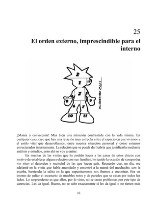 25
El orden externo, imprescindible para el
interno
¿Manía o convicción? Más bien una intuición contrastada con la vida misma. En
cualquier caso, creo que hay una relación muy estrecha entre el espacio en que vivimos y
el estilo vital que desarrollamos; entre nuestra situación personal y cómo estamos
estructurados internamente. La relación que se pueda dar habría que justificarla mediante
análisis y estudios, pero ahí no voy a entrar.
En muchas de las visitas que he podido hacer a las casas de estos chicos con
motivo de establecer alguna relación con sus familias, he tenido la ocasión de comprobar
«in situ» el desorden y suciedad de las que hacen gala. Recuerdo que, un día, me
adelanté en la visita que había anunciado y encontré a la mamá del muchacho, con la
escoba, barriendo la salita en la que supuestamente nos íbamos a encontrar. Era un
intento de paliar el escenario de muebles rotos y de paredes que se caían por todos los
lados. Lo sorprendente es que ellos, por lo visto, no se crean problemas por este tipo de
carencias. Les da igual. Bueno, no se sabe exactamente si les da igual o no tienen más
76
 