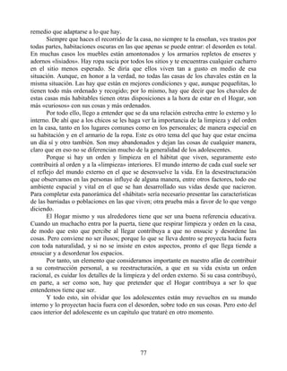 remedio que adaptarse a lo que hay.
Siempre que haces el recorrido de la casa, no siempre te la enseñan, ves trastos por
todas partes, habitaciones oscuras en las que apenas se puede entrar: el desorden es total.
En muchas casos los muebles están amontonados y los armarios repletos de enseres y
adornos «lisiados». Hay ropa sucia por todos los sitios y te encuentras cualquier cacharro
en el sitio menos esperado. Se diría que ellos viven tan a gusto en medio de esa
situación. Aunque, en honor a la verdad, no todas las casas de los chavales están en la
misma situación. Las hay que están en mejores condiciones y que, aunque pequeñitas, lo
tienen todo más ordenado y recogido; por lo mismo, hay que decir que los chavales de
estas casas más habitables tienen otras disposiciones a la hora de estar en el Hogar, son
más «curiosos» con sus cosas y más ordenados.
Por todo ello, llego a entender que se da una relación estrecha entre lo externo y lo
interno. De ahí que a los chicos se les haga ver la importancia de la limpieza y del orden
en la casa, tanto en los lugares comunes como en los personales; de manera especial en
su habitación y en el armario de la ropa. Este es otro tema del que hay que estar encima
un día sí y otro también. Son muy abandonados y dejan las cosas de cualquier manera,
claro que en eso no se diferencian mucho de la generalidad de los adolescentes.
Porque si hay un orden y limpieza en el hábitat que viven, seguramente esto
contribuirá al orden y a la «limpieza» interiores. El mundo interno de cada cual suele ser
el reflejo del mundo externo en el que se desenvuelve la vida. En la desestructuración
que observamos en las personas influye de alguna manera, entre otros factores, todo ese
ambiente espacial y vital en el que se han desarrollado sus vidas desde que nacieron.
Para completar esta panorámica del «hábitat» sería necesario presentar las características
de las barriadas o poblaciones en las que viven; otra prueba más a favor de lo que vengo
diciendo.
El Hogar mismo y sus alrededores tiene que ser una buena referencia educativa.
Cuando un muchacho entra por la puerta, tiene que respirar limpieza y orden en la casa,
de modo que esto que percibe al llegar contribuya a que no ensucie y desordene las
cosas. Pero conviene no ser ilusos; porque lo que se lleva dentro se proyecta hacia fuera
con toda naturalidad, y si no se insiste en estos aspectos, pronto el que llega tiende a
ensuciar y a desordenar los espacios.
Por tanto, un elemento que consideramos importante en nuestro afán de contribuir
a su construcción personal, a su reestructuración, a que en su vida exista un orden
racional, es cuidar los detalles de la limpieza y del orden externo. Si su casa contribuyó,
en parte, a ser como son, hay que pretender que el Hogar contribuya a ser lo que
entendemos tiene que ser.
Y todo esto, sin olvidar que los adolescentes están muy revueltos en su mundo
interno y lo proyectan hacia fuera con el desorden, sobre todo en sus cosas. Pero esto del
caos interior del adolescente es un capítulo que trataré en otro momento.
77
 