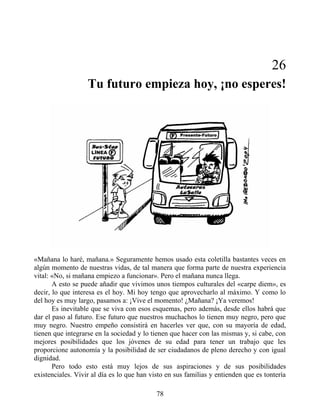 26
Tu futuro empieza hoy, ¡no esperes!
«Mañana lo haré, mañana.» Seguramente hemos usado esta coletilla bastantes veces en
algún momento de nuestras vidas, de tal manera que forma parte de nuestra experiencia
vital: «No, si mañana empiezo a funcionar». Pero el mañana nunca llega.
A esto se puede añadir que vivimos unos tiempos culturales del «carpe diem», es
decir, lo que interesa es el hoy. Mi hoy tengo que aprovecharlo al máximo. Y como lo
del hoy es muy largo, pasamos a: ¡Vive el momento! ¿Mañana? ¡Ya veremos!
Es inevitable que se viva con esos esquemas, pero además, desde ellos habrá que
dar el paso al futuro. Ese futuro que nuestros muchachos lo tienen muy negro, pero que
muy negro. Nuestro empeño consistirá en hacerles ver que, con su mayoría de edad,
tienen que integrarse en la sociedad y lo tienen que hacer con las mismas y, si cabe, con
mejores posibilidades que los jóvenes de su edad para tener un trabajo que les
proporcione autonomía y la posibilidad de ser ciudadanos de pleno derecho y con igual
dignidad.
Pero todo esto está muy lejos de sus aspiraciones y de sus posibilidades
existenciales. Vivir al día es lo que han visto en sus familias y entienden que es tontería
78
 