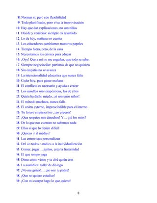 8. Normas sí, pero con flexibilidad
9. Todo planificado, pero viva la improvisación
10. Hay que dar explicaciones, no son niños
11. Divide y vencerás: siempre da resultado
12. Lo de hoy, mañana no cuenta
13. Los educadores cambiamos nuestros papeles
14. Tiempo fuera, pero, de la casa
15. Necesitamos los errores para educar
16. ¡Oye! Que a mí no me engañas, que todo se sabe
17. Siempre negociación: partimos de que no quieren
18. Sin empatía no se avanza
19. La intencionalidad educativa que nunca falte
20. Ceder hoy, para ganar mañana
21. El conflicto es necesario y ayuda a crecer
22. Los insultos son terapéuticos, los de ellos
23. Quién ha dicho miedo, ¡si son unos niños!
24. El método machaca, nunca falla
25. El orden externo, imprescindible para el interno
26. Tu futuro empieza hoy, ¡no esperes!
27. ¡Que respetes mis derechos! Y… ¿tú los míos?
28. De lo que nos cuentan no sabemos nada
29. Ellos sí que lo tienen difícil
30. ¡Quiero ir al médico!
31. Las entrevistas personalizan
32. Del «o todos o nadie» a la individualización
33. Comer, jugar… juntos, crea la fraternidad
34. El que rompe paga
35. Dime cómo vistes y te diré quién eres
36. La asamblea: taller de diálogo
37. ¡No me grites!… ¡no soy tu padre!
38. ¡Que no quiero estudiar!
39. ¡Con mi cuerpo hago lo que quiero!
8
 