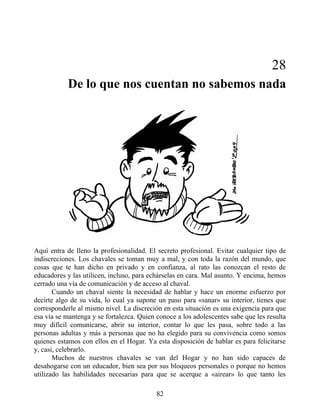28
De lo que nos cuentan no sabemos nada
Aquí entra de lleno la profesionalidad. El secreto profesional. Evitar cualquier tipo de
indiscreciones. Los chavales se toman muy a mal, y con toda la razón del mundo, que
cosas que te han dicho en privado y en confianza, al rato las conozcan el resto de
educadores y las utilicen, incluso, para echárselas en cara. Mal asunto. Y encima, hemos
cerrado una vía de comunicación y de acceso al chaval.
Cuando un chaval siente la necesidad de hablar y hace un enorme esfuerzo por
decirte algo de su vida, lo cual ya supone un paso para «sanar» su interior, tienes que
corresponderle al mismo nivel. La discreción en esta situación es una exigencia para que
esa vía se mantenga y se fortalezca. Quien conoce a los adolescentes sabe que les resulta
muy difícil comunicarse, abrir su interior, contar lo que les pasa, sobre todo a las
personas adultas y más a personas que no ha elegido para su convivencia como somos
quienes estamos con ellos en el Hogar. Ya esta disposición de hablar es para felicitarse
y, casi, celebrarlo.
Muchos de nuestros chavales se van del Hogar y no han sido capaces de
desahogarse con un educador, bien sea por sus bloqueos personales o porque no hemos
utilizado las habilidades necesarias para que se acerque a «airear» lo que tanto les
82
 