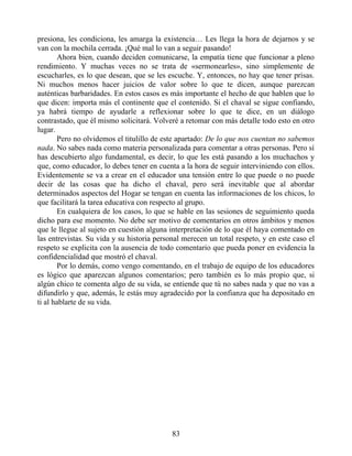 presiona, les condiciona, les amarga la existencia… Les llega la hora de dejarnos y se
van con la mochila cerrada. ¡Qué mal lo van a seguir pasando!
Ahora bien, cuando deciden comunicarse, la empatía tiene que funcionar a pleno
rendimiento. Y muchas veces no se trata de «sermonearles», sino simplemente de
escucharles, es lo que desean, que se les escuche. Y, entonces, no hay que tener prisas.
Ni muchos menos hacer juicios de valor sobre lo que te dicen, aunque parezcan
auténticas barbaridades. En estos casos es más importante el hecho de que hablen que lo
que dicen: importa más el continente que el contenido. Si el chaval se sigue confiando,
ya habrá tiempo de ayudarle a reflexionar sobre lo que te dice, en un diálogo
contrastado, que él mismo solicitará. Volveré a retomar con más detalle todo esto en otro
lugar.
Pero no olvidemos el titulillo de este apartado: De lo que nos cuentan no sabemos
nada. No sabes nada como materia personalizada para comentar a otras personas. Pero sí
has descubierto algo fundamental, es decir, lo que les está pasando a los muchachos y
que, como educador, lo debes tener en cuenta a la hora de seguir interviniendo con ellos.
Evidentemente se va a crear en el educador una tensión entre lo que puede o no puede
decir de las cosas que ha dicho el chaval, pero será inevitable que al abordar
determinados aspectos del Hogar se tengan en cuenta las informaciones de los chicos, lo
que facilitará la tarea educativa con respecto al grupo.
En cualquiera de los casos, lo que se hable en las sesiones de seguimiento queda
dicho para ese momento. No debe ser motivo de comentarios en otros ámbitos y menos
que le llegue al sujeto en cuestión alguna interpretación de lo que él haya comentado en
las entrevistas. Su vida y su historia personal merecen un total respeto, y en este caso el
respeto se explicita con la ausencia de todo comentario que pueda poner en evidencia la
confidencialidad que mostró el chaval.
Por lo demás, como vengo comentando, en el trabajo de equipo de los educadores
es lógico que aparezcan algunos comentarios; pero también es lo más propio que, si
algún chico te comenta algo de su vida, se entiende que tú no sabes nada y que no vas a
difundirlo y que, además, le estás muy agradecido por la confianza que ha depositado en
ti al hablarte de su vida.
83
 