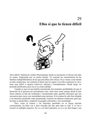 29
Ellos sí que lo tienen difícil
¡Pero difícil! Además de verdad. Prácticamente, desde su nacimiento, lo llevan casi todo
en contra. Empezando por su misma familia. Ya comenté las características de las
familias multiproblemáticas de las que procedían estos chicos. Si ya vienen a este mundo
en tales condiciones, me contaréis el futuro que les espera. Con tales comienzos lo van a
tener muy difícil si quieren sobrevivir «decente y honradamente». Desde luego, no
pretendo justificarlos, pero esa es su cruda realidad.
Cuando se nace en una familia normalizada, hay bastantes posibilidades de que el
desarrollo de la persona sea normalmente sano, entre otras cosas, porque desde la más
tierna infancia se han ido recibiendo e incorporando todos aquellos elementos que son
necesarios para crecer con normalidad como persona. Si la crianza ha sido bien dirigida
y las funciones parentales están garantizadas, tenemos las óptimas condiciones para que
los hijos se desarrollen y maduren sin grandes sobresaltos y con normalidad.
Pero, como la crianza y las funciones parentales no se hayan ejercido
correctamente, los hijos van a estar «tocados del ala» para toda su vida. Y se van a
resentir en múltiples aspectos. No va a ser fácil educarlos, no va a ser fácil llegar a sus
84
 