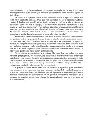 vidas y hacerles ver la importancia que tiene asumir las propias carencias y la necesidad
de integrar en sus vidas aquello que necesitan para realizarse como personas y para ser
más felices.
Lo tienen difícil porque muestran una tendencia natural a reproducir lo que han
visto en su ambiente familiar. ¿Para qué van a estudiar, si no lo necesitan? Además
carecen de las herramientas del trabajo intelectual que les podrían ayudar a afrontar los
obstáculos. ¿Para qué van a trabajar, si se puede vivir haciendo «trapicheos» y este
modus vivendi tiene su aliciente? ¿Para qué van a construir unas relaciones estables si no
han visto que sean necesarias para sobrevivir? Además, ¿cómo se hacen todas esas cosas
de estudiar, trabajar, relacionarse, si no se han desarrollado adecuadamente los
aprendizajes que faciliten dichas tareas; si no se sabe cómo hacerlas?
Si añadimos a todo esto el maltrato y el abuso a los que a veces se ven sometidos,
me contaréis entonces, qué posibilidades tienen de triunfar en este competitivo mundo.
Lo pasan mal. Muy mal. Y encima, nos permitimos echarles en cara que no siguen las
normas, no cumplen con sus obligaciones y sus responsabilidades. Estos chavales están
muy dañados y, aunque resulte complicado, hay que contemporizar mucho si se pretende
educarlos. Su punto de partida en esta vida les ha orientado en otra dirección. Dirección
equivocada que les va a pasar factura continuamente.
No se trata de ser pesimistas y negativos. Claro que hay muchachos que salen
adelante, que progresan, que maduran, que reaccionan al mundo adverso que tuvieron en
su infancia y son capaces de crecer como personas, aunque arrastren complejos y estén
continuamente trabajándose la autoestima; porque, pese a todo, siguen considerándose
menos que los demás. Ante ellos hay que quitarse el sombrero, porque ciertamente el
esfuerzo que han hecho y hacen cada día es encomiable.
Y porque lo tienen difícil, habrá que ser creativos e ingeniosos para crear lazos,
para ayudarles a ser personas, para que recuperen su dignidad perdida (bueno, no la
perdieron; es que no se la dieron). Hay que apoyarlos para que se vayan equipando como
personas con todos los útiles necesarios que les permitan incorporarse e integrarse en la
sociedad en parecidas condiciones a las de los demás chavales que no lo tuvieron tan
difícil como ellos.
85
 