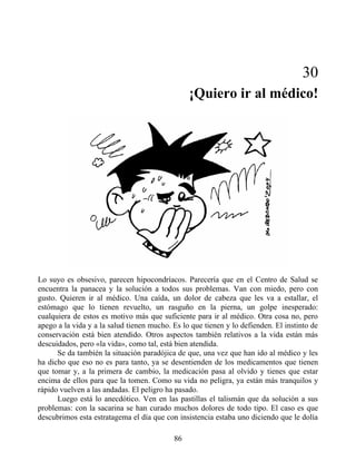 30
¡Quiero ir al médico!
Lo suyo es obsesivo, parecen hipocondríacos. Parecería que en el Centro de Salud se
encuentra la panacea y la solución a todos sus problemas. Van con miedo, pero con
gusto. Quieren ir al médico. Una caída, un dolor de cabeza que les va a estallar, el
estómago que lo tienen revuelto, un rasguño en la pierna, un golpe inesperado:
cualquiera de estos es motivo más que suficiente para ir al médico. Otra cosa no, pero
apego a la vida y a la salud tienen mucho. Es lo que tienen y lo defienden. El instinto de
conservación está bien atendido. Otros aspectos también relativos a la vida están más
descuidados, pero «la vida», como tal, está bien atendida.
Se da también la situación paradójica de que, una vez que han ido al médico y les
ha dicho que eso no es para tanto, ya se desentienden de los medicamentos que tienen
que tomar y, a la primera de cambio, la medicación pasa al olvido y tienes que estar
encima de ellos para que la tomen. Como su vida no peligra, ya están más tranquilos y
rápido vuelven a las andadas. El peligro ha pasado.
Luego está lo anecdótico. Ven en las pastillas el talismán que da solución a sus
problemas: con la sacarina se han curado muchos dolores de todo tipo. El caso es que
descubrimos esta estratagema el día que con insistencia estaba uno diciendo que le dolía
86
 