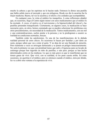 mucho la cabeza y que las aspirinas no le hacían nada. Entonces le dimos una pastilla
que había salido nueva al mercado y que era milagrosa. Desde ese día la sacarina fue la
mejor medicina. Bueno, tal vez la sacarina y el afecto y los cuidados que acompañaban.
En cualquier caso, la visita al médico les tranquiliza. A estas reflexiones añadiré
que, en ocasiones, llega al Centro algún menor con unos medicamentos que el médico le
ha recetado. A veces, el motivo es el nerviosismo o la hiperactividad del chaval y las
pastillas pretenden tranquilizarle. Ciertamente, en algunos casos, la medicación se hace
necesaria; pero, en otros, hemos constatado que se pueden solucionar los problemas con
otros procedimientos, sin necesidad de la medicación. Tantos medicamentos, con sus mil
y una contraindicaciones, suelen anular a la persona y no la predisponen a asumir su
realidad en condiciones normales, frescas.
También están las autolesiones. Es una de las manifestaciones de la dañada
realidad personal de estos chicos. En ocasiones lo hacen por fastidiar y por darte un
susto, porque saben que vas a estar al quite. Y no deja de ser una llamada de atención.
Pero realmente a veces se arriesgan demasiado y se ponen en peligro innecesariamente.
No sería la primera vez que con prontitud tienes que salir a Urgencias para un lavado de
estómago porque han ingerido un tubo de pastillas, o aún peor, porque se han hecho
determinados cortes en las muñecas. Lo que es más grave es que te manifiestan que no
tienen ganas de vivir. Que vivir, con su realidad, se les pone cuesta arriba. En estas
ocasiones, no querrían ir al médico; pero es entonces cuando el médico, mira por dónde,
les va a abrir otra ventana a la esperanza de vivir.
87
 