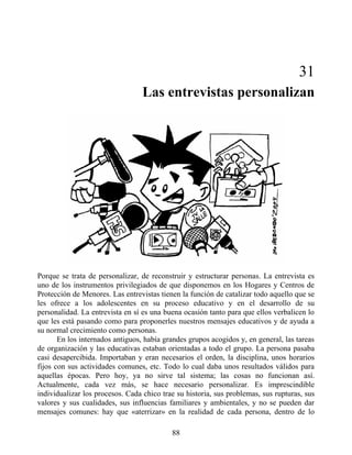 31
Las entrevistas personalizan
Porque se trata de personalizar, de reconstruir y estructurar personas. La entrevista es
uno de los instrumentos privilegiados de que disponemos en los Hogares y Centros de
Protección de Menores. Las entrevistas tienen la función de catalizar todo aquello que se
les ofrece a los adolescentes en su proceso educativo y en el desarrollo de su
personalidad. La entrevista en sí es una buena ocasión tanto para que ellos verbalicen lo
que les está pasando como para proponerles nuestros mensajes educativos y de ayuda a
su normal crecimiento como personas.
En los internados antiguos, había grandes grupos acogidos y, en general, las tareas
de organización y las educativas estaban orientadas a todo el grupo. La persona pasaba
casi desapercibida. Importaban y eran necesarios el orden, la disciplina, unos horarios
fijos con sus actividades comunes, etc. Todo lo cual daba unos resultados válidos para
aquellas épocas. Pero hoy, ya no sirve tal sistema; las cosas no funcionan así.
Actualmente, cada vez más, se hace necesario personalizar. Es imprescindible
individualizar los procesos. Cada chico trae su historia, sus problemas, sus rupturas, sus
valores y sus cualidades, sus influencias familiares y ambientales, y no se pueden dar
mensajes comunes: hay que «aterrizar» en la realidad de cada persona, dentro de lo
88
 