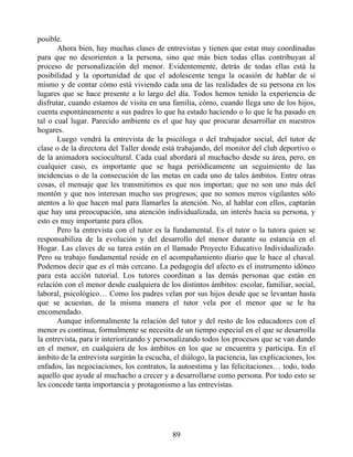 posible.
Ahora bien, hay muchas clases de entrevistas y tienen que estar muy coordinadas
para que no desorienten a la persona, sino que más bien todas ellas contribuyan al
proceso de personalización del menor. Evidentemente, detrás de todas ellas está la
posibilidad y la oportunidad de que el adolescente tenga la ocasión de hablar de sí
mismo y de contar cómo está viviendo cada una de las realidades de su persona en los
lugares que se hace presente a lo largo del día. Todos hemos tenido la experiencia de
disfrutar, cuando estamos de visita en una familia, cómo, cuando llega uno de los hijos,
cuenta espontáneamente a sus padres lo que ha estado haciendo o lo que le ha pasado en
tal o cual lugar. Parecido ambiente es el que hay que procurar desarrollar en nuestros
hogares.
Luego vendrá la entrevista de la psicóloga o del trabajador social, del tutor de
clase o de la directora del Taller donde está trabajando, del monitor del club deportivo o
de la animadora sociocultural. Cada cual abordará al muchacho desde su área, pero, en
cualquier caso, es importante que se haga periódicamente un seguimiento de las
incidencias o de la consecución de las metas en cada uno de tales ámbitos. Entre otras
cosas, el mensaje que les transmitimos es que nos importan; que no son uno más del
montón y que nos interesan mucho sus progresos; que no somos meros vigilantes sólo
atentos a lo que hacen mal para llamarles la atención. No, al hablar con ellos, captarán
que hay una preocupación, una atención individualizada, un interés hacia su persona, y
esto es muy importante para ellos.
Pero la entrevista con el tutor es la fundamental. Es el tutor o la tutora quien se
responsabiliza de la evolución y del desarrollo del menor durante su estancia en el
Hogar. Las claves de su tarea están en el llamado Proyecto Educativo Individualizado.
Pero su trabajo fundamental reside en el acompañamiento diario que le hace al chaval.
Podemos decir que es el más cercano. La pedagogía del afecto es el instrumento idóneo
para esta acción tutorial. Los tutores coordinan a las demás personas que están en
relación con el menor desde cualquiera de los distintos ámbitos: escolar, familiar, social,
laboral, psicológico… Como los padres velan por sus hijos desde que se levantan hasta
que se acuestan, de la misma manera el tutor vela por el menor que se le ha
encomendado.
Aunque informalmente la relación del tutor y del resto de los educadores con el
menor es continua, formalmente se necesita de un tiempo especial en el que se desarrolla
la entrevista, para ir interiorizando y personalizando todos los procesos que se van dando
en el menor, en cualquiera de los ámbitos en los que se encuentra y participa. En el
ámbito de la entrevista surgirán la escucha, el diálogo, la paciencia, las explicaciones, los
enfados, las negociaciones, los contratos, la autoestima y las felicitaciones… todo, todo
aquello que ayude al muchacho a crecer y a desarrollarse como persona. Por todo esto se
les concede tanta importancia y protagonismo a las entrevistas.
89
 