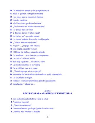 40. De trabajo en trabajo y tiro porque me toca
41. Todo lo quieren y exigen al instante
42. Hay niños que se mueren de hambre
43. Los dos caminos
44. ¡Qué lata tener que hacer la cama!
45. ¿Puede comer mi madre con nosotros?
46. He nacido para ser feliz
47. Y después de los 18 años, ¿qué?
48. Un pulso, ´pa´ ver quién manda
49. Lo siento, mañana tienes cita en el juzgado
50. ¿Cuándo hablamos del sexo?
51. ¡Oye! Y… ¿la paga «pal finde»?
52. Esta noche, ¿cuándo vuelvo?
53. El Hogar La Salle es un centro abierto
54. Lo sentimos… pero hay que cerrar puertas
55. La vida es como un puzzle
56. Son muy legalistas… los chicos, claro
57. La institucionalitis: es inevitable
58. De lo público y de lo privado
59. ¿Cómo tengo que vivir en pareja?
60. Necesidad de las familias colaboradoras y del voluntariado
61. De las pateras al hogar
62. Espacios y salidas terapéuticas para los educadores
63. Conclusión: y educar es…
ANEXO
RECURSOS PARA ASAMBLEAS Y ENTREVISTAS
1. Los cachorros del asfalto se van a la selva
2. Asamblea especial
3. ¿Cómo te encuentras?
4. Las cosas buenas que hago (guión de entrevista)
5. Contrato para retomar la marcha
9
 