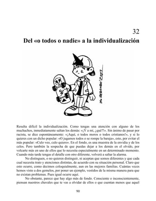 32
Del «o todos o nadie» a la individualización
Resulta difícil la individualización. Como tengas una atención con alguno de los
muchachos, inmediatamente saltan los demás: «¡Y a mí, ¿qué?!». Sin ánimo de pasar por
racista, se dice espontáneamente: «¡Aquí, o todos moros o todos cristianos!», y si lo
quieres con un dicho popular: «O jugamos todos o se rompe la baraja», esto, por evitar el
más popular: «Culo veo, culo quiero». En el fondo, es una muestra de la envidia y de los
celos. Pero también la sospecha de que puedas dejar a los demás en el olvido, por
volcarte más en uno de ellos que lo necesita especialmente en un determinado momento.
Cuando más tarde tengas el detalle con otro diferente, volverá a saltar la alarma.
No distinguen, o no quieren distinguir, ni aceptan que somos diferentes y que cada
cual necesita trato y atenciones distintas, de acuerdo con su situación personal. Claro que
esto ocurre, como decimos coloquialmente, aun en las mejores familias. Cuántas veces
hemos visto a dos gemelos, por poner un ejemplo, vestidos de la misma manera para que
no existan problemas. Pues igual ocurre aquí.
No obstante, parece que hay algo más de fondo. Consciente o inconscientemente,
piensan nuestros chavales que te vas a olvidar de ellos o que cuentan menos que aquel
90
 