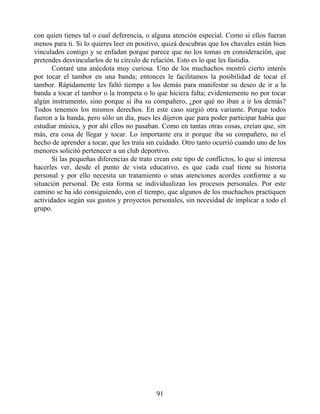con quien tienes tal o cual deferencia, o alguna atención especial. Como si ellos fueran
menos para ti. Si lo quieres leer en positivo, quizá descubras que los chavales están bien
vinculados contigo y se enfadan porque parece que no los tomas en consideración, que
pretendes desvincularlos de tu círculo de relación. Esto es lo que les fastidia.
Contaré una anécdota muy curiosa. Uno de los muchachos mostró cierto interés
por tocar el tambor en una banda; entonces le facilitamos la posibilidad de tocar el
tambor. Rápidamente les faltó tiempo a los demás para manifestar su deseo de ir a la
banda a tocar el tambor o la trompeta o lo que hiciera falta; evidentemente no por tocar
algún instrumento, sino porque si iba su compañero, ¿por qué no iban a ir los demás?
Todos tenemos los mismos derechos. En este caso surgió otra variante. Porque todos
fueron a la banda, pero sólo un día, pues les dijeron que para poder participar había que
estudiar música, y por ahí ellos no pasaban. Como en tantas otras cosas, creían que, sin
más, era cosa de llegar y tocar. Lo importante era ir porque iba su compañero, no el
hecho de aprender a tocar, que les traía sin cuidado. Otro tanto ocurrió cuando uno de los
menores solicitó pertenecer a un club deportivo.
Si las pequeñas diferencias de trato crean este tipo de conflictos, lo que sí interesa
hacerles ver, desde el punto de vista educativo, es que cada cual tiene su historia
personal y por ello necesita un tratamiento o unas atenciones acordes conforme a su
situación personal. De esta forma se individualizan los procesos personales. Por este
camino se ha ido consiguiendo, con el tiempo, que algunos de los muchachos practiquen
actividades según sus gustos y proyectos personales, sin necesidad de implicar a todo el
grupo.
91
 