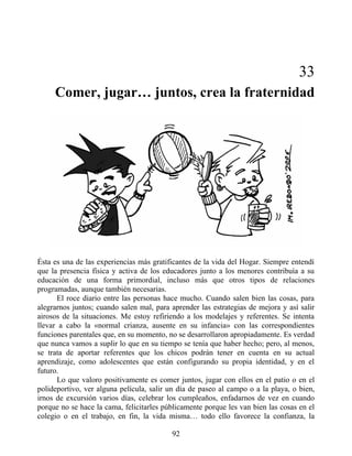 33
Comer, jugar… juntos, crea la fraternidad
Ésta es una de las experiencias más gratificantes de la vida del Hogar. Siempre entendí
que la presencia física y activa de los educadores junto a los menores contribuía a su
educación de una forma primordial, incluso más que otros tipos de relaciones
programadas, aunque también necesarias.
El roce diario entre las personas hace mucho. Cuando salen bien las cosas, para
alegrarnos juntos; cuando salen mal, para aprender las estrategias de mejora y así salir
airosos de la situaciones. Me estoy refiriendo a los modelajes y referentes. Se intenta
llevar a cabo la «normal crianza, ausente en su infancia» con las correspondientes
funciones parentales que, en su momento, no se desarrollaron apropiadamente. Es verdad
que nunca vamos a suplir lo que en su tiempo se tenía que haber hecho; pero, al menos,
se trata de aportar referentes que los chicos podrán tener en cuenta en su actual
aprendizaje, como adolescentes que están configurando su propia identidad, y en el
futuro.
Lo que valoro positivamente es comer juntos, jugar con ellos en el patio o en el
polideportivo, ver alguna película, salir un día de paseo al campo o a la playa, o bien,
irnos de excursión varios días, celebrar los cumpleaños, enfadarnos de vez en cuando
porque no se hace la cama, felicitarles públicamente porque les van bien las cosas en el
colegio o en el trabajo, en fin, la vida misma… todo ello favorece la confianza, la
92
 