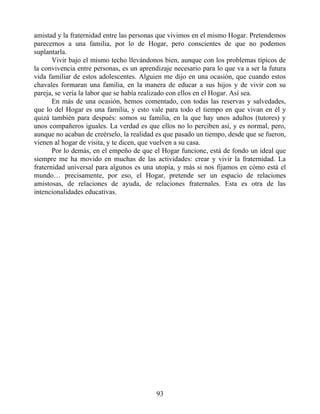 amistad y la fraternidad entre las personas que vivimos en el mismo Hogar. Pretendemos
parecernos a una familia, por lo de Hogar, pero conscientes de que no podemos
suplantarla.
Vivir bajo el mismo techo llevándonos bien, aunque con los problemas típicos de
la convivencia entre personas, es un aprendizaje necesario para lo que va a ser la futura
vida familiar de estos adolescentes. Alguien me dijo en una ocasión, que cuando estos
chavales formaran una familia, en la manera de educar a sus hijos y de vivir con su
pareja, se vería la labor que se había realizado con ellos en el Hogar. Así sea.
En más de una ocasión, hemos comentado, con todas las reservas y salvedades,
que lo del Hogar es una familia, y esto vale para todo el tiempo en que vivan en él y
quizá también para después: somos su familia, en la que hay unos adultos (tutores) y
unos compañeros iguales. La verdad es que ellos no lo perciben así, y es normal, pero,
aunque no acaban de creérselo, la realidad es que pasado un tiempo, desde que se fueron,
vienen al hogar de visita, y te dicen, que vuelven a su casa.
Por lo demás, en el empeño de que el Hogar funcione, está de fondo un ideal que
siempre me ha movido en muchas de las actividades: crear y vivir la fraternidad. La
fraternidad universal para algunos es una utopía, y más si nos fijamos en cómo está el
mundo… precisamente, por eso, el Hogar, pretende ser un espacio de relaciones
amistosas, de relaciones de ayuda, de relaciones fraternales. Esta es otra de las
intencionalidades educativas.
93
 
