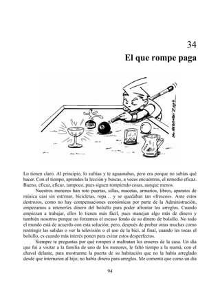 34
El que rompe paga
Lo tienen claro. Al principio, lo sufrías y te aguantabas, pero era porque no sabías qué
hacer. Con el tiempo, aprendes la lección y buscas, a veces encuentras, el remedio eficaz.
Bueno, eficaz, eficaz, tampoco, pues siguen rompiendo cosas, aunque menos.
Nuestros menores han roto puertas, sillas, macetas, armarios, libros, aparatos de
música casi sin estrenar, bicicletas, ropa… y se quedaban tan «frescos». Ante estos
destrozos, como no hay compensaciones económicas por parte de la Administración,
empezamos a retenerles dinero del bolsillo para poder afrontar los arreglos. Cuando
empiezan a trabajar, ellos lo tienen más fácil, pues manejan algo más de dinero y
también nosotros porque no forzamos el escaso fondo de su dinero de bolsillo. No todo
el mundo está de acuerdo con esta solución; pero, después de probar otras muchas como
restringir las salidas o ver la televisión o el uso de la bici, al final, cuando les tocas el
bolsillo, es cuando más interés ponen para evitar estos desperfectos.
Siempre te preguntas por qué rompen o maltratan los enseres de la casa. Un día
que fui a visitar a la familia de uno de los menores, le faltó tiempo a la mamá, con el
chaval delante, para mostrarme la puerta de su habitación que no la había arreglado
desde que internaron al hijo; no había dinero para arreglos. Me comentó que como un día
94
 