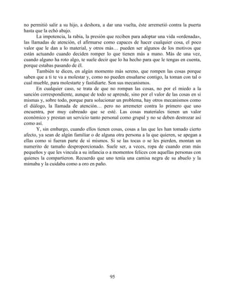 no permitió salir a su hijo, a deshora, a dar una vuelta, éste arremetió contra la puerta
hasta que la echó abajo.
La impotencia, la rabia, la presión que reciben para adoptar una vida «ordenada»,
las llamadas de atención, el afirmarse como capaces de hacer cualquier cosa, el poco
valor que le dan a lo material, y otros más… pueden ser algunos de los motivos que
están actuando cuando deciden romper lo que tienen más a mano. Más de una vez,
cuando alguno ha roto algo, te suele decir que lo ha hecho para que le tengas en cuenta,
porque estabas pasando de él.
También te dicen, en algún momento más sereno, que rompen las cosas porque
saben que a ti te va a molestar y, como no pueden ensañarse contigo, la toman con tal o
cual mueble, para molestarte y fastidiarte. Son sus mecanismos.
En cualquier caso, se trata de que no rompan las cosas, no por el miedo a la
sanción correspondiente, aunque de todo se aprende, sino por el valor de las cosas en sí
mismas y, sobre todo, porque para solucionar un problema, hay otros mecanismos como
el diálogo, la llamada de atención… pero no arremeter contra lo primero que uno
encuentra, por muy cabreado que se esté. Las cosas materiales tienen un valor
económico y prestan un servicio tanto personal como grupal y no se deben destrozar así
como así.
Y, sin embargo, cuando ellos tienen cosas, cosas a las que les han tomado cierto
afecto, ya sean de algún familiar o de alguna otra persona a la que quieren, se apegan a
ellas como si fueran parte de sí mismos. Si se las tocas o se les pierden, montan un
numerito de tamaño desproporcionado. Suele ser, a veces, ropa de cuando eran más
pequeños y que les vincula a su infancia o a momentos felices con aquellas personas con
quienes la compartieron. Recuerdo que uno tenía una camisa negra de su abuelo y la
mimaba y la cuidaba como a oro en paño.
95
 