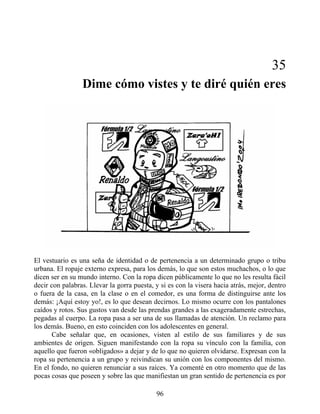 35
Dime cómo vistes y te diré quién eres
El vestuario es una seña de identidad o de pertenencia a un determinado grupo o tribu
urbana. El ropaje externo expresa, para los demás, lo que son estos muchachos, o lo que
dicen ser en su mundo interno. Con la ropa dicen públicamente lo que no les resulta fácil
decir con palabras. Llevar la gorra puesta, y si es con la visera hacia atrás, mejor, dentro
o fuera de la casa, en la clase o en el comedor, es una forma de distinguirse ante los
demás: ¡Aquí estoy yo!, es lo que desean decirnos. Lo mismo ocurre con los pantalones
caídos y rotos. Sus gustos van desde las prendas grandes a las exageradamente estrechas,
pegadas al cuerpo. La ropa pasa a ser una de sus llamadas de atención. Un reclamo para
los demás. Bueno, en esto coinciden con los adolescentes en general.
Cabe señalar que, en ocasiones, visten al estilo de sus familiares y de sus
ambientes de origen. Siguen manifestando con la ropa su vínculo con la familia, con
aquello que fueron «obligados» a dejar y de lo que no quieren olvidarse. Expresan con la
ropa su pertenencia a un grupo y reivindican su unión con los componentes del mismo.
En el fondo, no quieren renunciar a sus raíces. Ya comenté en otro momento que de las
pocas cosas que poseen y sobre las que manifiestan un gran sentido de pertenencia es por
96
 