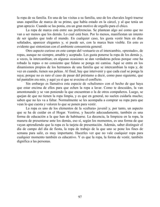 la ropa de su familia. En una de las visitas a su familia, uno de los chavales logró traerse
unas zapatillas de marca de su primo, que había estado en la cárcel, y al que tenía un
gran aprecio. Cuando se las ponía, era un gran motivo de orgullo para el chico.
La ropa de marca está entre sus preferencias. Se plantean algo así como que no
van a ser menos que los demás. Lo cual está bien. Por lo menos, manifiestan un intento
de ser iguales que todo el mundo. En cualquier caso, les gusta vestir bien en días
señalados, aparecer elegantes y, si puede ser, con la marca bien visible. En esto es
evidente que sintonizan con el ambiente consumista general.
Otro aspecto curioso en este campo del vestuario es el intercambio, «prestado», de
ropas, aunque no siempre, amable y aceptado. Les gusta ponerse la ropa de los demás y,
a veces, la intercambian; en algunas ocasiones se dan verdaderas peleas porque «me ha
robado la ropa» o no consiento que fulano se ponga mi camisa. Aquí se entra en los
dinamismos propios de los hermanos de una familia que se intercambian la ropa y, de
vez en cuando, tienen sus peleas. Al final, hay que intervenir y que cada cual se ponga la
suya; porque no es raro el caso de pasar del préstamo a decir, como paso siguiente, que
tal pantalón era mío, y aquí ya sí que se avecina el conflicto.
Sin embargo es llamativa esta especie de «chulismo» con el hecho de que haya
que estar encima de ellos para que echen la ropa a lavar. Como te descuides, la van
amontonando y se van poniendo la que encuentran o la de otros compañeros. Luego, se
quejan de que no tienen la ropa limpia, y es que en general, no suelen cuidarla mucho;
saben que no les va a faltar. Normalmente se les acompaña a comprar su ropa para que
vean lo que cuesta y valoren lo que se ponen para vestir.
La ropa es uno de los elementos de la «cultura» juvenil y, por tanto, un aspecto
que se ha de cuidar en el Hogar. Vestirse, y hacerlo adecuadamente, también es una
forma de educación a la que han de habituarse. La decencia, la limpieza en la ropa, la
manera de presentarse ante los demás, eso sí, según los momentos, es una forma de que
vayan aprendiendo que la ropa es la tarjeta de presentación. Además, saber distinguir el
día de campo del día de fiesta, la ropa de trabajo de la que uno se pone los fines de
semana para salir, es muy importante. Hacerles ver que no vale cualquier ropa para
cualquier momento también es educativo. Y es que la ropa, la forma de vestir, también
dignifica a las personas.
97
 