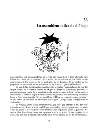 36
La asamblea: taller de diálogo
Las asambleas son imprescindibles en la vida del Hogar. Son el foro adecuado para
hablar de la vida, de lo cotidiano, de la rutina, de los aciertos, de los fallos, de las
aspiraciones, de los bloqueos, de los conflictos, de los horarios, de las salidas, de los
proyectos, de los enfados, de los problemas, de los avances… ¡De la vida misma!
Es una de las «herramientas grupales» más acertadas y apropiadas en la vida del
Hogar. Mejor, es el corazón mismo del Hogar. El Hogar lo constituyen personas, la
comunicación por medio de la asamblea ayuda a esas personas a llevar, en las mejores
condiciones, la vida del Hogar. Con la asamblea se garantiza la convivencia y se camina
hacia la fraternidad deseada. Sin las asambleas, el Hogar se convierte en una pensión y
en una fuente de conflictos sin resolución. No exagero. Lo digo desde la experiencia de
varios años.
Es verdad, como decía anteriormente, que hay que atender a las personas
individualmente: de eso se trata en el Hogar; pero no hay que olvidar que estas personas
viven en grupo y eso conduce a otra dimensión tan importante como la personal. No
somos islas. Los chicos tienen que aprender a vivir en grupo. Y este aspecto de la
educación presenta especiales dificultades si la propia familia no les ha proporcionado
98
 