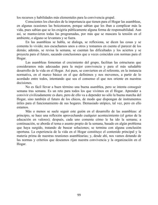 los recursos y habilidades más elementales para la convivencia grupal.
Conscientes los chavales de la importancia que tienen para el Hogar las asambleas,
en algunas ocasiones las boicotearon, porque sabían que les iban a complicar más la
vida, pues sabían que se les exigiría públicamente alguna forma de responsabilidad. Aun
así, se mantuvieron todas las programadas, por más que se mascara la tensión en el
ambiente, o alguno se levantara y se fuera.
En las asambleas se habla, se dialoga, se reflexiona, se dicen las cosas y se
comenta lo vivido; nos escuchamos unos a otros y tomamos en cuenta el parecer de los
demás; además, se revisa la semana, se cuentan las dificultades y los aciertos y se
proyecta para el futuro, sacando conclusiones que a veces coinciden con normas para el
Hogar.
Las asambleas fomentan el crecimiento del grupo, facilitan las estructuras que
consideramos más adecuadas para la mejor convivencia y para el más saludable
desarrollo de la vida en el Hogar. Así pues, se convierten en el referente, en la instancia
normativa, en el marco básico en el que definimos y nos movemos, a partir de lo
acordado entre todos, intentando que sea el consenso el que nos oriente en nuestras
decisiones.
No es fácil llevar a buen término una buena asamblea, pero se intenta conseguir
semana tras semana. Es un reto para todos los que vivimos en el Hogar. Aprender a
convivir civilizadamente es duro, pero de ello va a depender no sólo la buena marcha del
Hogar, sino también el futuro de los chicos, de modo que dispongan de instrumentos
útiles para el funcionamiento de sus hogares. Demasiado utópico, tal vez, pero en ello
estamos.
Más o menos se suele seguir este guión en el desarrollo de las asambleas: al
principio, se hace una reflexión aprovechando cualquier acontecimiento (el goteo de la
educación en valores); después, cada uno comenta cómo le ha ido la semana; a
continuación, se aborda el tema o asunto propio de la semana, basado en algún problema
que haya surgido, tratando de buscar soluciones; se termina con alguna conclusión
oportuna. La experiencia de la vida en el Hogar constituye el contenido principal y la
materia prima de nuestras reuniones asamblearias; y, desde ahí, nos vamos dotando de
las normas y criterios que deseamos rijan nuestra convivencia y la organización en el
Hogar.
99
 
