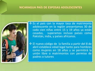  Es el país con la mayor tasa de matrimonio
adolescente en la región presentamos 30 de
cada cien niñas entre 15 y 19 años ya están
casadas, superamos incluso países como
Pakistán, india, y países africanos.
 El nuevo código de la familia a partir del 8 de
abril establece edad legal tanto para hombres
como mujeres en 18 años y se permitirá la
unión libre o matrimonios con permiso de
padres o tutores
 