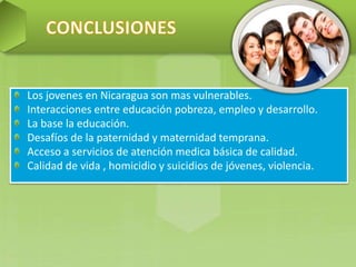 Los jovenes en Nicaragua son mas vulnerables.
Interacciones entre educación pobreza, empleo y desarrollo.
La base la educación.
Desafíos de la paternidad y maternidad temprana.
Acceso a servicios de atención medica básica de calidad.
Calidad de vida , homicidio y suicidios de jóvenes, violencia.
 