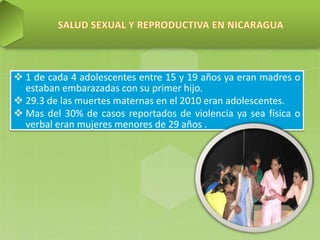  1 de cada 4 adolescentes entre 15 y 19 años ya eran madres o
estaban embarazadas con su primer hijo.
 29.3 de las muertes maternas en el 2010 eran adolescentes.
 Mas del 30% de casos reportados de violencia ya sea física o
verbal eran mujeres menores de 29 años .
 