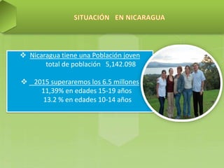  Nicaragua tiene una Población joven
total de población 5,142.098
 2015 superaremos los 6.5 millones
11,39% en edades 15-19 años
13.2 % en edades 10-14 años
 